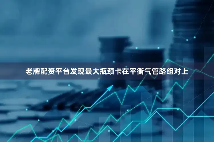 老牌配资平台发现最大瓶颈卡在平衡气管路组对上
