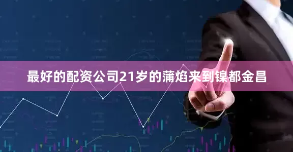 最好的配资公司21岁的蒲焰来到镍都金昌