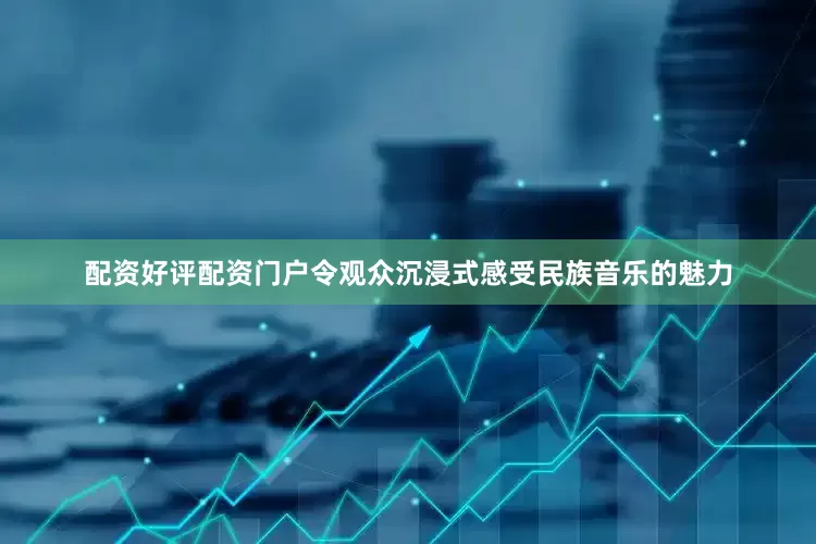 配资好评配资门户令观众沉浸式感受民族音乐的魅力