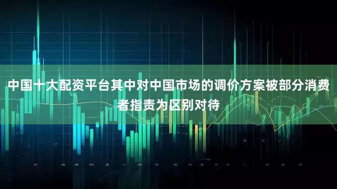 中国十大配资平台其中对中国市场的调价方案被部分消费者指责为区别对待