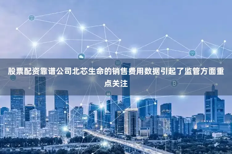 股票配资靠谱公司北芯生命的销售费用数据引起了监管方面重点关注