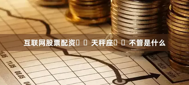 互联网股票配资♎️天秤座♎️不管是什么