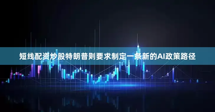 短线配资炒股特朗普则要求制定一条新的AI政策路径