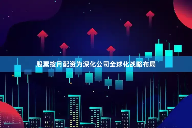 股票按月配资为深化公司全球化战略布局